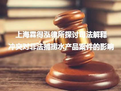 上海霖得泓律所探讨司法解释冲突对非法捕捞水产品案件的影响